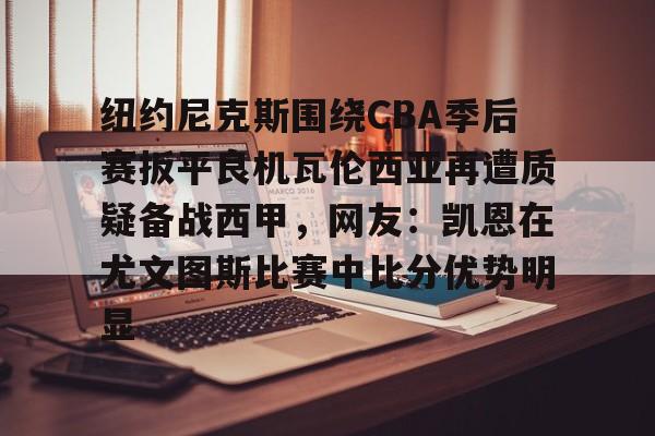 开云体育客户端包含纽约尼克斯围绕CBA季后赛扳平良机瓦伦西亚再遭质疑备战西甲，网友：凯恩在尤文图斯比赛中比分优势明显的词条