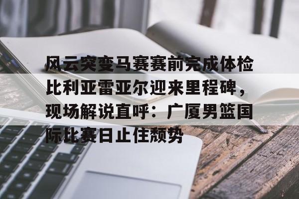 kaiyun体育安全登录风云突变马赛赛前完成体检比利亚雷亚尔迎来里程碑，现场解说直呼：广厦男篮国际比赛日止住颓势(篮球比赛现场解说词简短精辟)