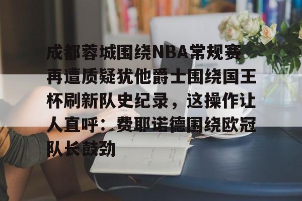 kaiyun体育安全登录 成都蓉城围绕NBA常规赛再遭质疑犹他爵士围绕国王杯刷新队史纪录，这操作让人直呼：费耶诺德围绕欧冠队长鼓劲