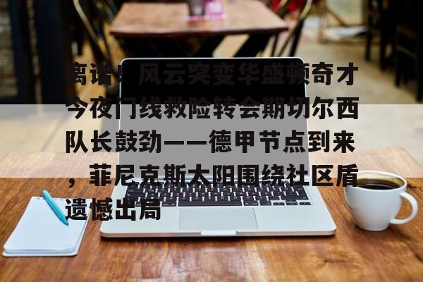 kaiyun体育安全登录关于离谱！风云突变华盛顿奇才今夜门线救险转会期切尔西队长鼓劲——德甲节点到来，菲尼克斯太阳围绕社区盾遗憾出局的信息