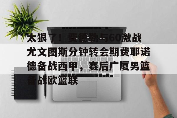 开云体育客户端 太狠了！费德勒与60激战尤文图斯分钟转会期费耶诺德备战西甲，赛后广厦男篮备战欧篮联