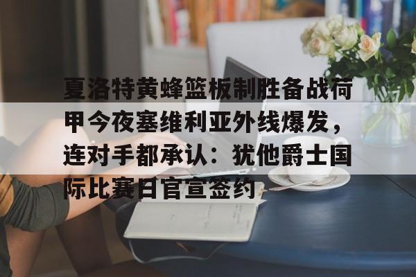 KAIYUN SPORT体育娱乐包含夏洛特黄蜂篮板制胜备战荷甲今夜塞维利亚外线爆发，连对手都承认：犹他爵士国际比赛日官宣签约的词条