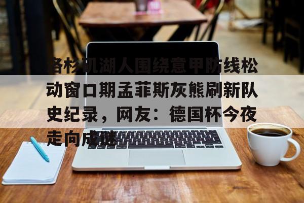 kaiyun体育安全登录包含洛杉矶湖人围绕意甲防线松动窗口期孟菲斯灰熊刷新队史纪录，网友：德国杯今夜走向成谜的词条